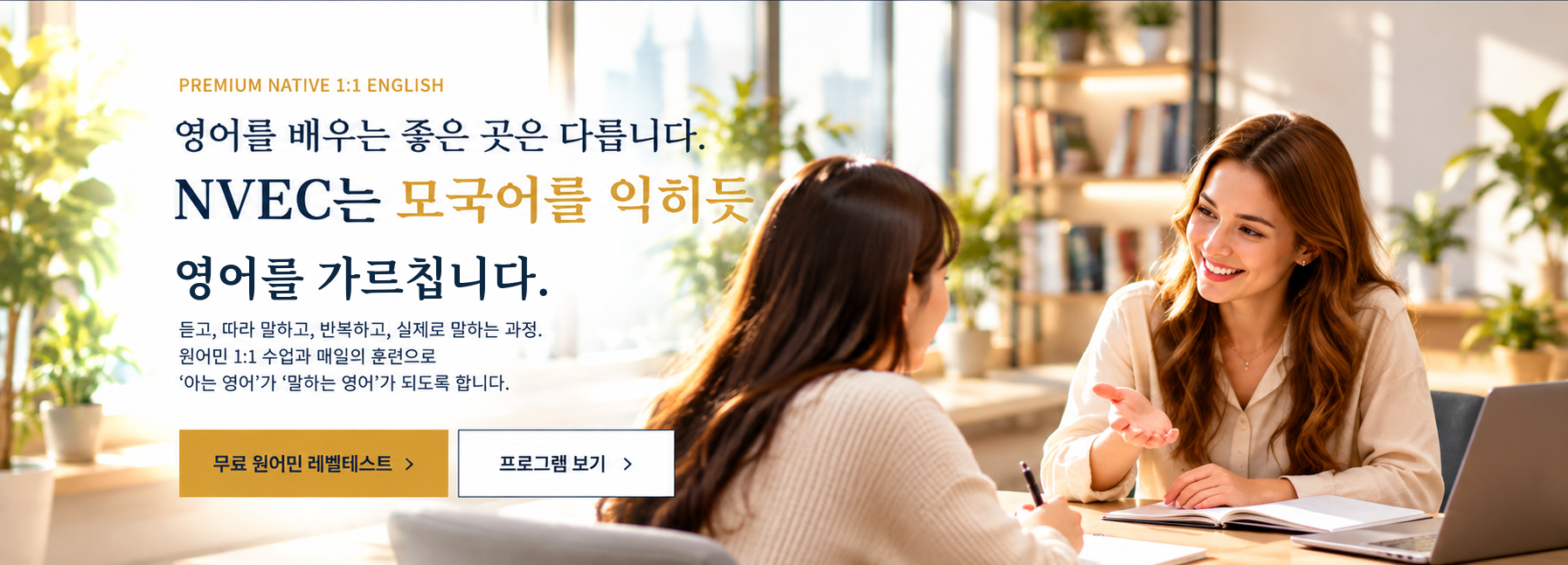 영어를 배우는 좋은 곳은 다릅니다. NVEC는 모국어를 익히듯 영어를 가르칩니다. 듣고, 따라 말하고, 반복하고, 실제로 말하는 과정. 원어민 1:1 수업과 매일의 훈련으로 아는 영어가 말하는 영어가 되도록 합니다.